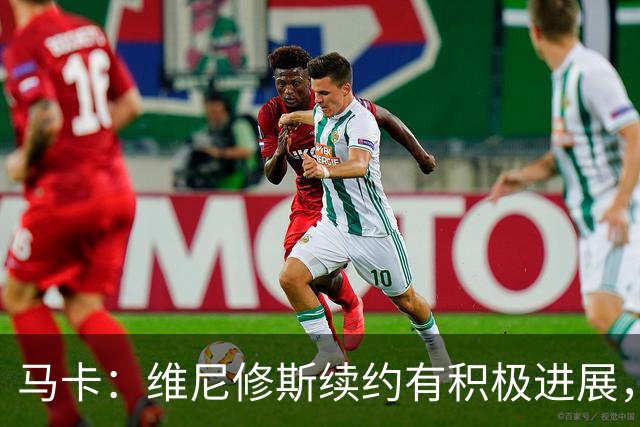 马卡：维尼修斯续约有积极进展，团队有信心他会续约